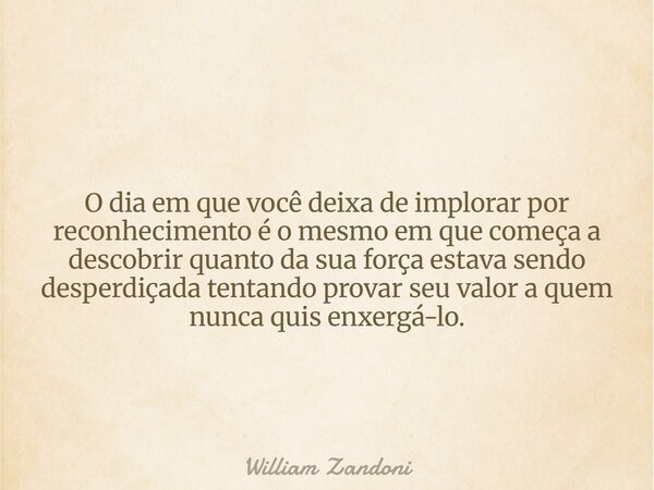 O dia em que você deixa de implorar por reconhecimento é o mesmo em que começa a descobrir quanto da sua força estava sendo desperdiçada tentando provar seu val... Frase de William Zandoni.