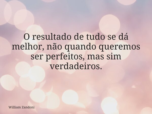 O resultado de tudo se dá melhor, não quando queremos ser perfeitos, mas sim verdadeiros.... Frase de William Zandoni.