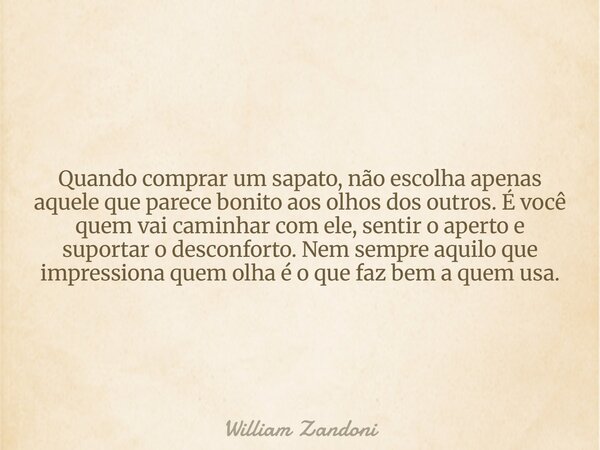 Quando comprar um sapato, não escolha apenas aquele que parece bonito aos olhos dos outros. É você quem vai caminhar com ele, sentir o aperto e suportar o desco... Frase de William Zandoni.