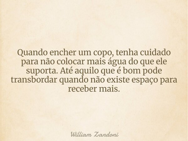 Quando encher um copo, tenha cuidado para não colocar mais água do que ele suporta. Até aquilo que é bom pode transbordar quando não existe espaço para receber ... Frase de William Zandoni.