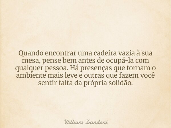 Quando encontrar uma cadeira vazia à sua mesa, pense bem antes de ocupá-la com qualquer pessoa. Há presenças que tornam o ambiente mais leve e outras que fazem ... Frase de William Zandoni.