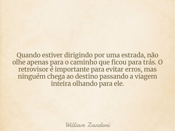 Quando estiver dirigindo por uma estrada, não olhe apenas para o caminho que ficou para trás. O retrovisor é importante para evitar erros, mas ninguém chega ao ... Frase de William Zandoni.