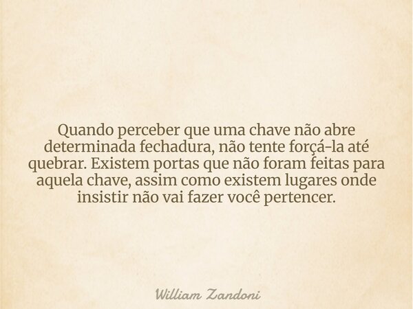 Quando perceber que uma chave não abre determinada fechadura, não tente forçá-la até quebrar. Existem portas que não foram feitas para aquela chave, assim como ... Frase de William Zandoni.