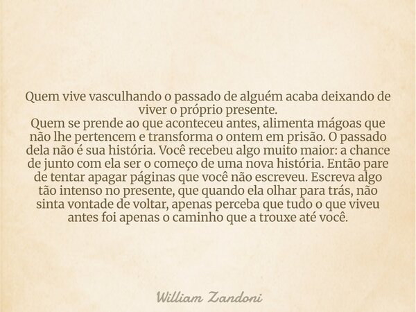 Quem vive vasculhando o passado de alguém acaba deixando de viver o próprio presente. Quem se prende ao que aconteceu antes, alimenta mágoas que não lhe pertenc... Frase de William Zandoni.