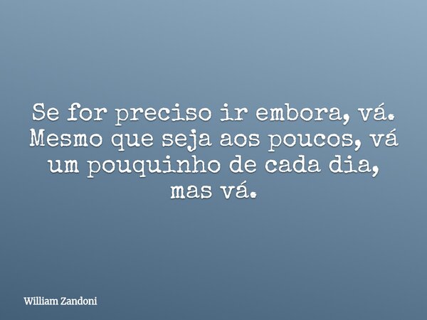 Se for preciso ir embora, vá. Mesmo que seja aos poucos, vá um pouquinho de cada dia, mas vá.... Frase de William Zandoni.