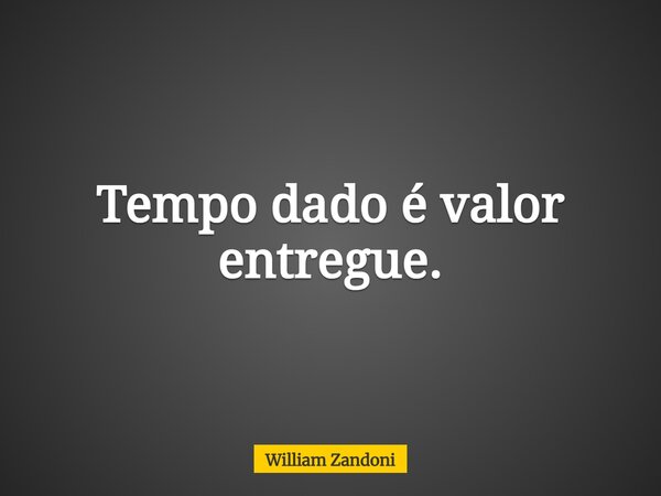 Tempo dado é valor entregue.... Frase de William Zandoni.