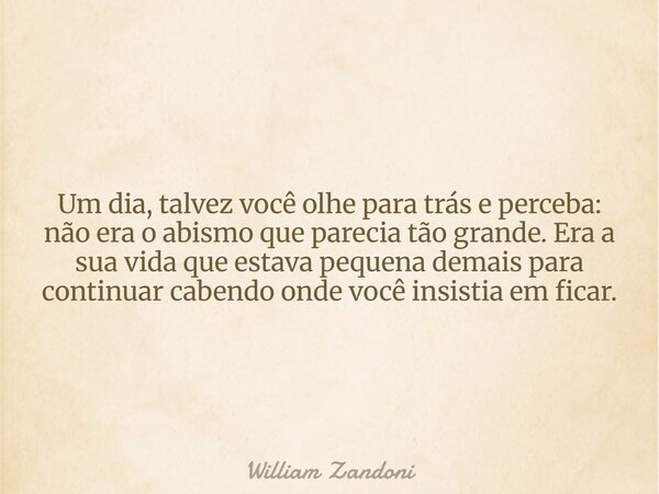 Um dia, talvez você olhe para trás e perceba: não era o abismo que parecia tão grande. Era a sua vida que estava pequena demais para continuar cabendo onde você... Frase de William Zandoni.