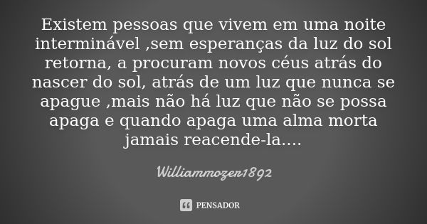 Existem pessoas que vivem em uma noite interminável ,sem esperanças da luz do sol retorna, a procuram novos céus atrás do nascer do sol, atrás de um luz que nun... Frase de Williammozer1892.