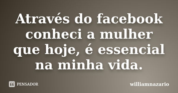 Através do facebook conheci a mulher que hoje, é essencial na minha vida.... Frase de williamnazario.