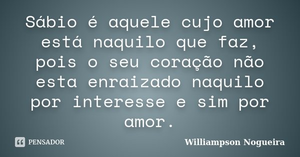 Sábio é aquele cujo amor está naquilo que faz, pois o seu coração não esta enraizado naquilo por interesse e sim por amor.... Frase de Williampson Nogueira.