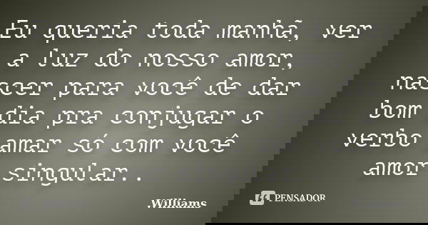 Eu queria toda manhã, ver a luz do nosso amor, nascer para você de dar bom dia pra conjugar o verbo amar só com você amor singular..... Frase de Williams.