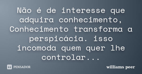 Não é de interesse que adquira conhecimento, Conhecimento transforma a perspicácia. isso incomoda quem quer lhe controlar...... Frase de williams peer.