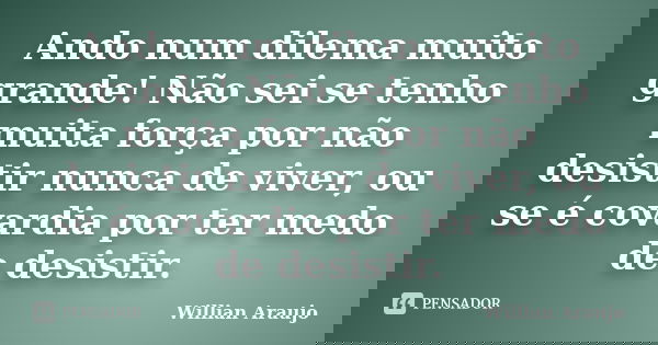 Ando num dilema muito grande! Não sei se tenho muita força por não desistir nunca de viver, ou se é covardia por ter medo de desistir.... Frase de Willian Araújo.