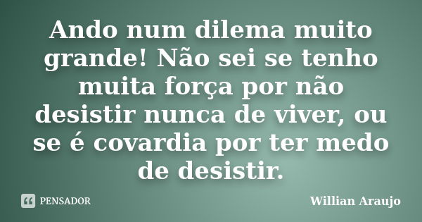 Ando num dilema muito grande! Não sei se tenho muita força por não desistir nunca de viver, ou se é covardia por ter medo de desistir.... Frase de Willian Araújo.