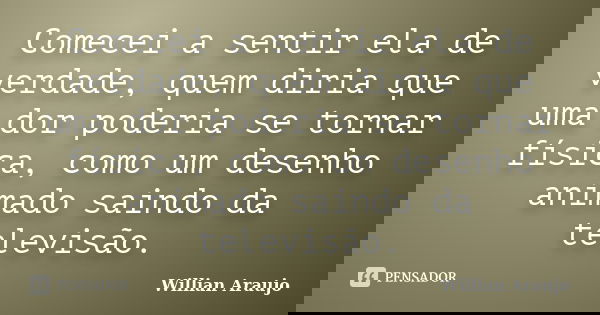 Comecei a sentir ela de verdade, quem diria que uma dor poderia se tornar física, como um desenho animado saindo da televisão.... Frase de Willian Araujo.