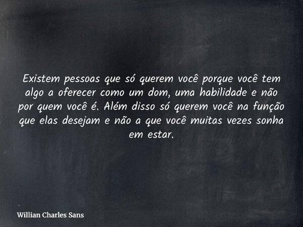 Existem pessoas que só querem você porque você tem algo a oferecer como um dom, uma habilidade e não por quem você é. Além disso só querem você na função que el... Frase de Willian Charles Sans.