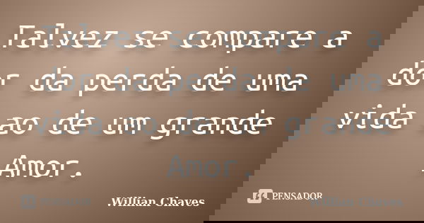 Talvez se compare a dor da perda de uma vida ao de um grande Amor.... Frase de Willian Chaves.