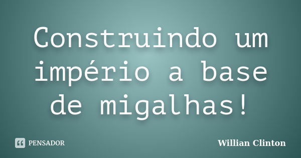 Construindo um império a base de migalhas!... Frase de Willian Clinton.