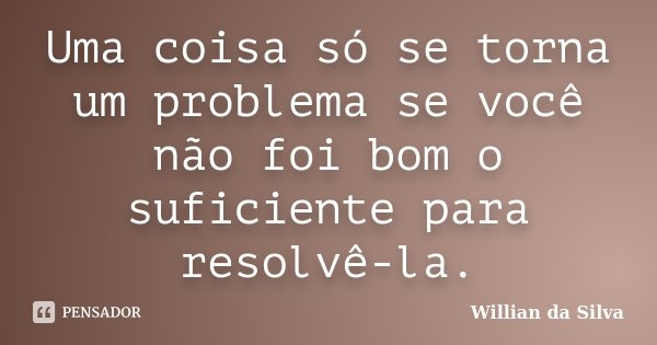 Uma coisa só se torna um problema se você não foi bom o suficiente para resolvê-la.... Frase de Willian da Silva.