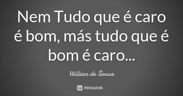 Nem Tudo que é caro é bom , más tudo que é bom é caro ...... Frase de Willian de Sousa.