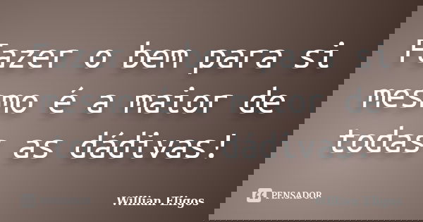 Fazer o bem para si mesmo é a maior de todas as dádivas!... Frase de Willian Eligos.