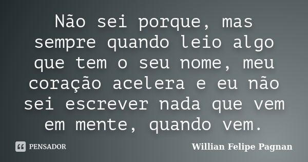 Não sei porque, mas sempre quando leio algo que tem o seu nome, meu coração acelera e eu não sei escrever nada que vem em mente, quando vem.... Frase de Willian Felipe Pagnan.