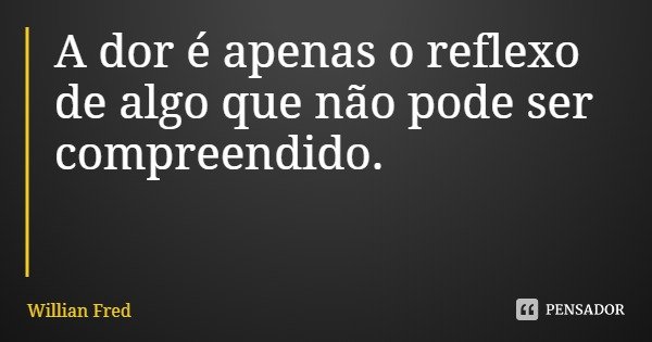 A dor é apenas o reflexo de algo que não pode ser compreendido.... Frase de Willian Fred.