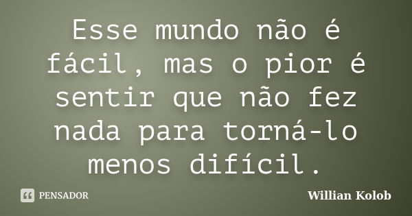 Esse mundo não é fácil, mas o pior é sentir que não fez nada para torná-lo menos difícil.... Frase de Willian Kolob.