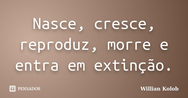 Nasce, cresce, reproduz, morre e entra em extinção.... Frase de Willian Kolob.