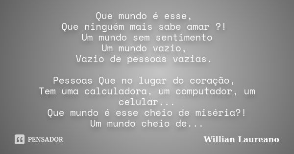 Que mundo é esse, Que ninguém mais sabe amar ?! Um mundo sem sentimento Um mundo vazio, Vazio de pessoas vazias. Pessoas Que no lugar do coração, Tem uma calcul... Frase de Willian Laureano.