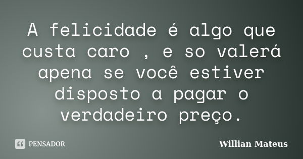 A felicidade é algo que custa caro , e so valerá apena se você estiver disposto a pagar o verdadeiro preço.... Frase de Willian Mateus.