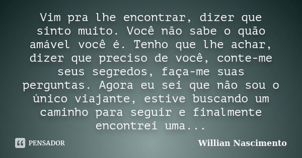 Vim pra lhe encontrar, dizer que sinto muito. Você não sabe o quão amável você é. Tenho que lhe achar, dizer que preciso de você, conte-me seus segredos, faça-m... Frase de Willian Nascimento.