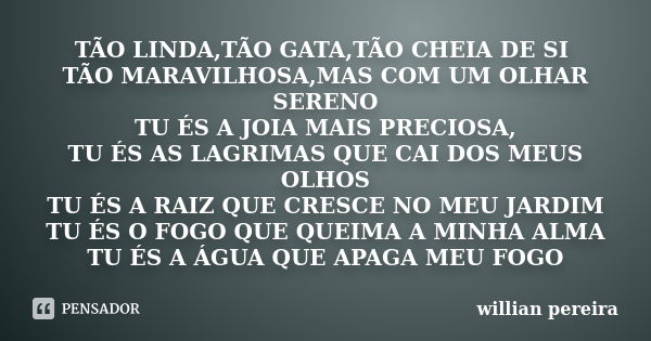 TÃO LINDA,TÃO GATA,TÃO CHEIA DE SI TÃO MARAVILHOSA,MAS COM UM OLHAR SERENO TU ÉS A JOIA MAIS PRECIOSA, TU ÉS AS LAGRIMAS QUE CAI DOS MEUS OLHOS TU ÉS A RAIZ QUE... Frase de willian pereira.