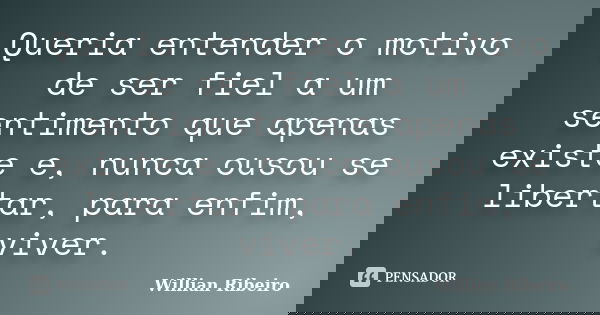Queria entender o motivo de ser fiel a um sentimento que apenas existe e, nunca ousou se libertar, para enfim, viver.... Frase de Willian Ribeiro.