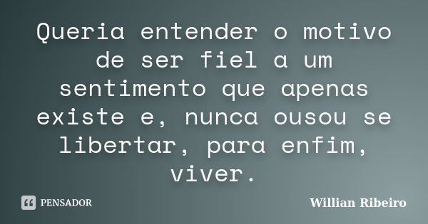 Queria entender o motivo de ser fiel a um sentimento que apenas existe e, nunca ousou se libertar, para enfim, viver.... Frase de Willian Ribeiro.