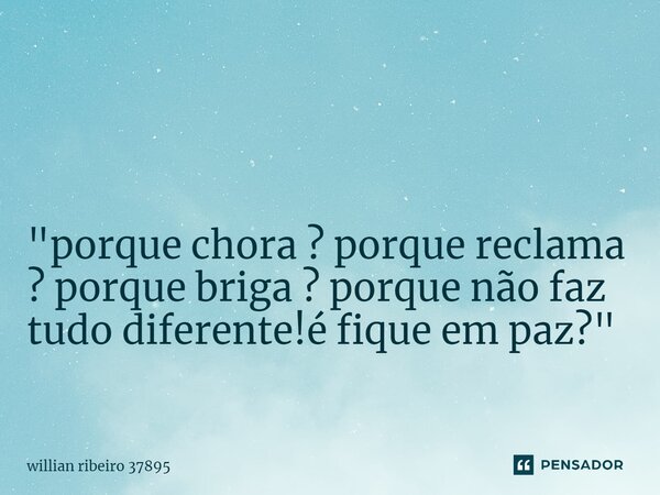 ⁠⁠ "porque chora ? porque reclama ? porque briga ? porque não faz tudo diferente!é fique em paz? "... Frase de willian ribeiro 37895.