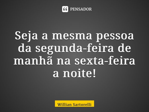 ⁠Seja a mesma pessoa da segunda-feira de manhã na sexta-feira a noite!... Frase de Willian Sartorelli.
