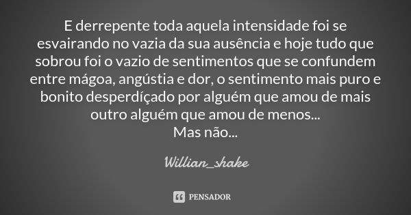 E derrepente toda aquela intensidade foi se esvairando no vazia da sua ausência e hoje tudo que sobrou foi o vazio de sentimentos que se confundem entre mágoa, ... Frase de Willian_shake.