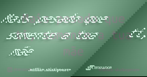 Mais pesado que ti, somente a tua mãe... Frase de Willian Shakepeare.