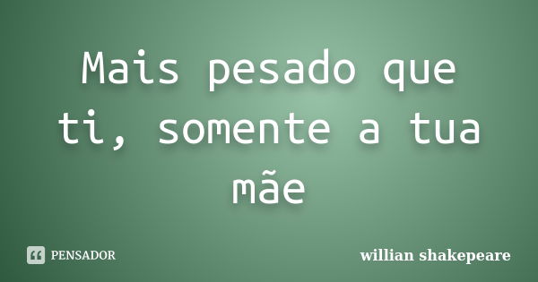 Mais pesado que ti, somente a tua mãe... Frase de Willian Shakepeare.