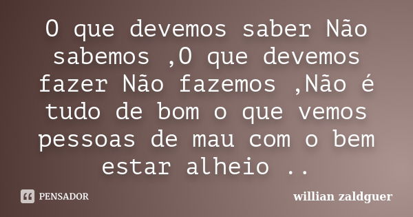 O que devemos saber Não sabemos ,O que devemos fazer Não fazemos ,Não é tudo de bom o que vemos pessoas de mau com o bem estar alheio ..... Frase de willian zaldguer.