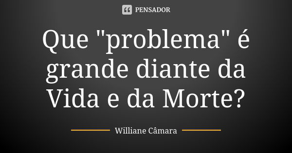 Que "problema" é grande diante da Vida e da Morte?... Frase de Williane Câmara.