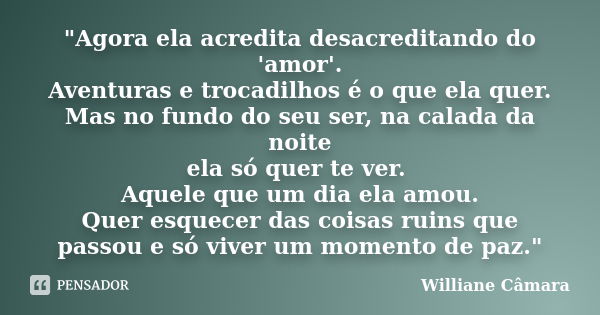 "Agora ela acredita desacreditando do 'amor'. Aventuras e trocadilhos é o que ela quer. Mas no fundo do seu ser, na calada da noite ela só quer te ver. Aqu... Frase de Williane Câmara.