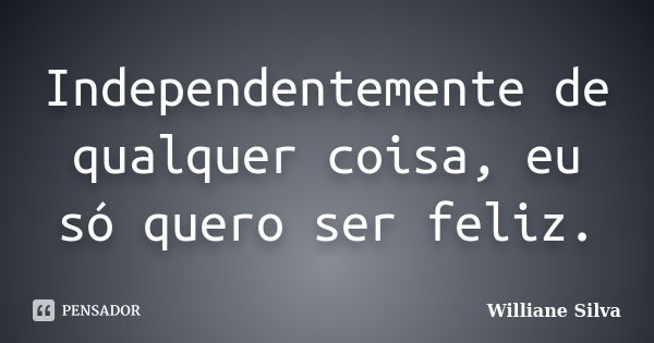 Independentemente de qualquer coisa, eu só quero ser feliz.... Frase de Williane Silva.