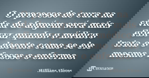 O processo de cura na vida de alguém será mais eficaz quando o médico trata o doente como se ele mesmo fosse o enfermo.... Frase de Willians Flores.