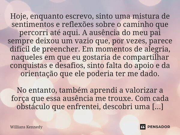 Hoje, enquanto escrevo, sinto uma mistura de sentimentos e reflexões sobre o caminho que percorri até aqui. A ausência do meu pai sempre deixou um vazio que, po... Frase de Willians Kennedy.