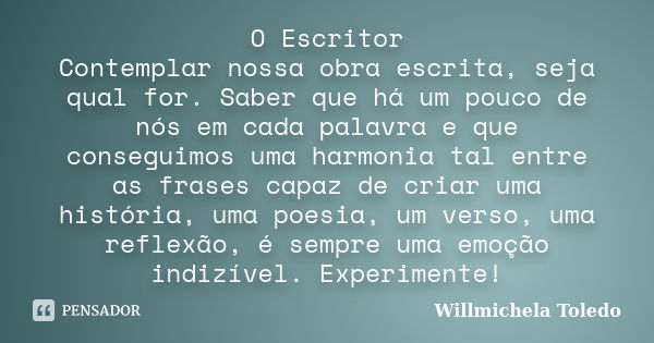 O Escritor Contemplar nossa obra escrita, seja qual for. Saber que há um pouco de nós em cada palavra e que conseguimos uma harmonia tal entre as frases capaz d... Frase de Willmichela Toledo.