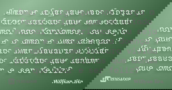 Amar e algo que nos força a fazer coisas que em estado normal nao faríamos, ou seja o que e o amor e uma doença ? Ou apenas uma loucura vivida por poucos idiota... Frase de willyan lira.