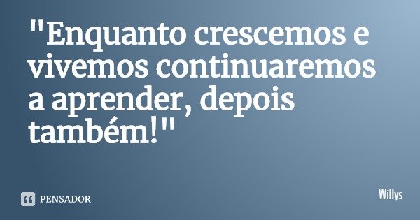 "Enquanto crescemos e vivemos continuaremos a aprender, depois também!"... Frase de Willys.