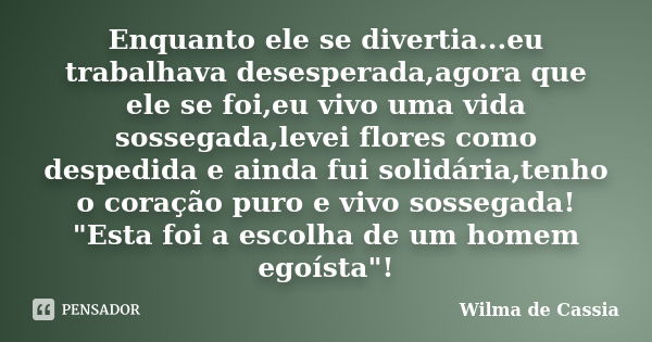 Enquanto ele se divertia...eu trabalhava desesperada,agora que ele se foi,eu vivo uma vida sossegada,levei flores como despedida e ainda fui solidária,tenho o c... Frase de Wilma de Cassia.